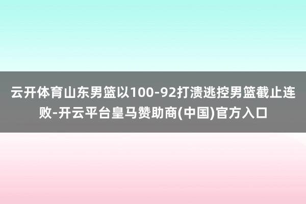 云开体育山东男篮以100-92打溃逃控男篮截止连败-开云平台皇马赞助商(中国)官方入口