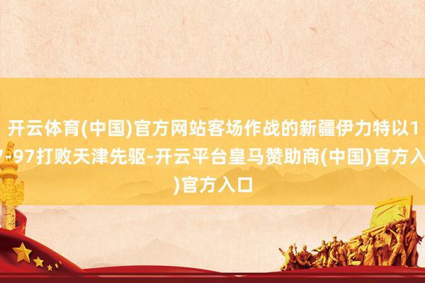 开云体育(中国)官方网站客场作战的新疆伊力特以117-97打败天津先驱-开云平台皇马赞助商(中国)官方入口