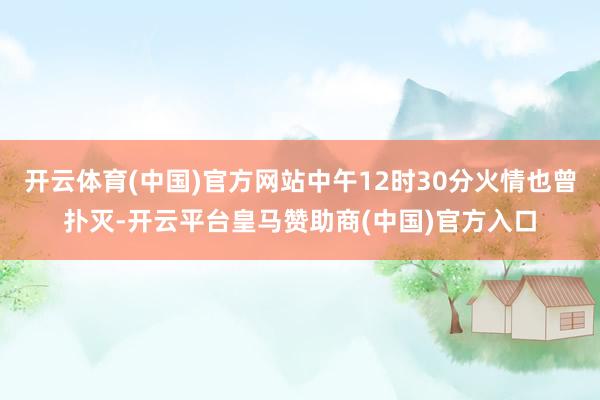 开云体育(中国)官方网站中午12时30分火情也曾扑灭-开云平台皇马赞助商(中国)官方入口