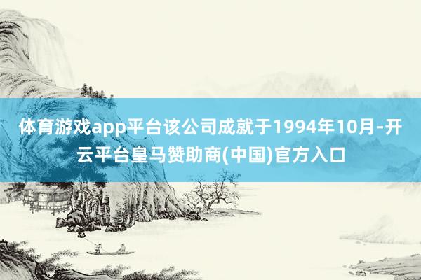 体育游戏app平台该公司成就于1994年10月-开云平台皇马赞助商(中国)官方入口