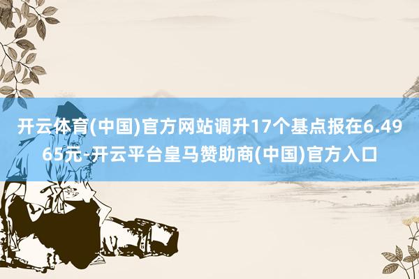 开云体育(中国)官方网站调升17个基点报在6.4965元-开云平台皇马赞助商(中国)官方入口